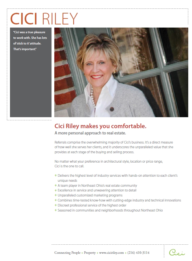 Cici Riley makes you comfortable. A more personal approach to real estate. Referrals comprise the overwhelming majority of Cici�s business. It�s a direct measure of how well she serves her clients, and it underscores the unparalleled value that she provides at each stage of the buying and selling process. No matter what your preference in architectural style, location or price range, Cici is the one to call. Delivers the highest level of industry services with hands-on attention to each client�s unique needs. A team player in Northeast Ohio�s real estate community. Excellence in service and unwavering attention to detail. Unparalleled customized marketing programs. Combines time-tested know-how with cutting-edge industry and technical innovations. Discreet professional service of the highest order. Seasoned in communities and neighborhoods throughout Northeast Ohio